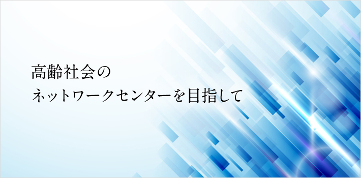 高齢社会のネットワークセンターを目指して